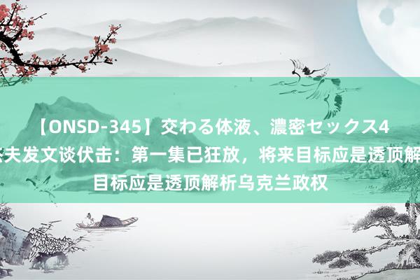 【ONSD-345】交わる体液、濃密セックス4時間 梅德韦杰夫发文谈伏击：第一集已狂放，将来目标应是透顶解析乌克兰政权