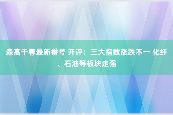 森高千春最新番号 开评：三大指数涨跌不一 化纤、石油等板块走强