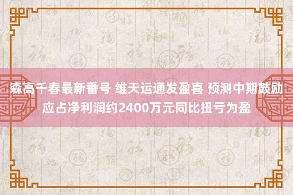 森高千春最新番号 维天运通发盈喜 预测中期鼓励应占净利润约2400万元同比扭亏为盈