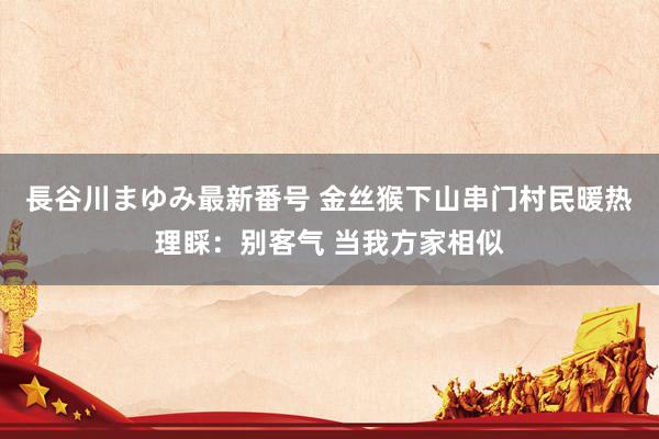 長谷川まゆみ最新番号 金丝猴下山串门村民暖热理睬：别客气 当我方家相似