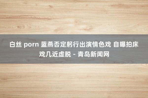 白丝 porn 蓝燕否定躬行出演情色戏 自曝拍床戏几近虚脱－青岛新闻网