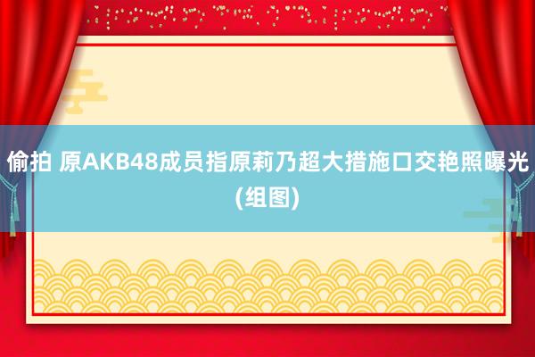 偷拍 原AKB48成员指原莉乃超大措施口交艳照曝光(组图)