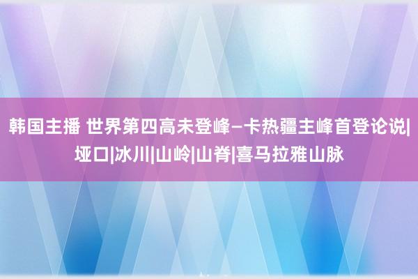 韩国主播 世界第四高未登峰—卡热疆主峰首登论说|垭口|冰川|山岭|山脊|喜马拉雅山脉