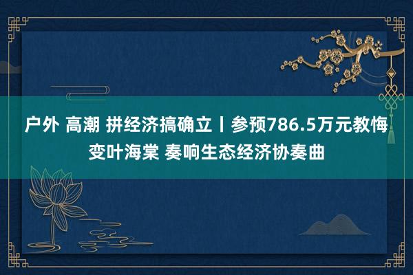 户外 高潮 拼经济搞确立丨参预786.5万元教悔变叶海棠 奏响生态经济协奏曲