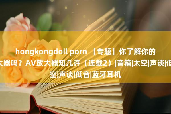 hongkongdoll porn 【专题】你了解你的家庭影院放大器吗？AV放大器知几许（连载2）|音箱|太空|声谈|低音|蓝牙耳机