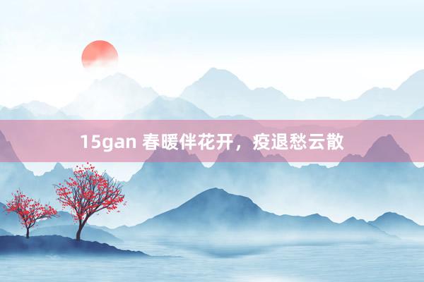 15gan 春暖伴花开，疫退愁云散