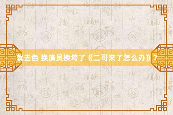 就去色 换演员换垮了《二哥来了怎么办》？