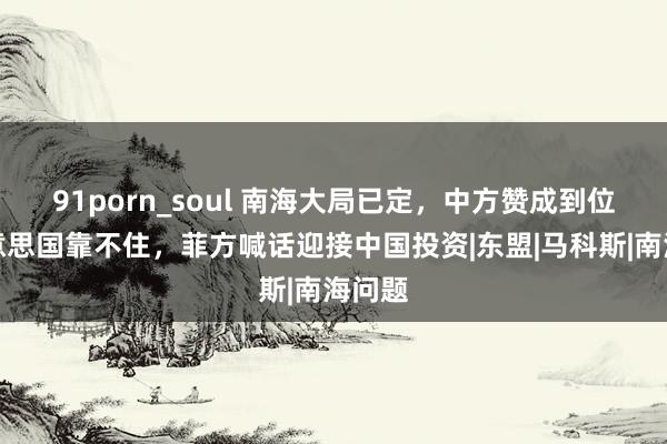 91porn_soul 南海大局已定，中方赞成到位，好意思国靠不住，菲方喊话迎接中国投资|东盟|马科斯|南海问题