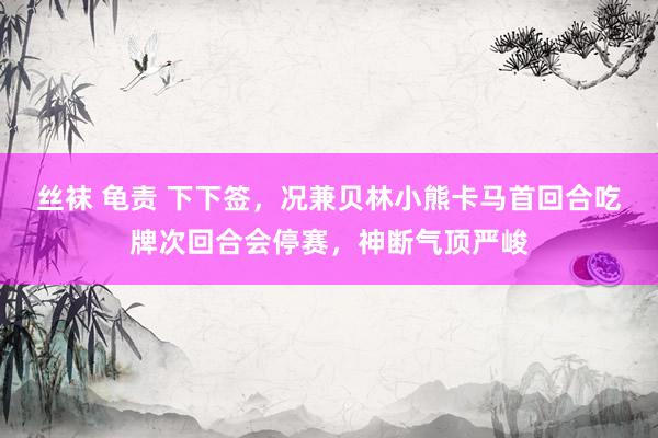 丝袜 龟责 下下签，况兼贝林小熊卡马首回合吃牌次回合会停赛，神断气顶严峻