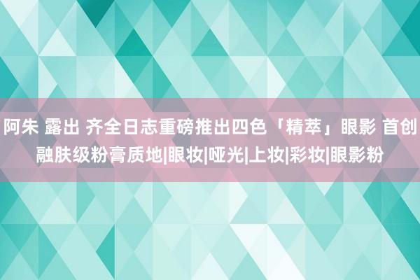 阿朱 露出 齐全日志重磅推出四色「精萃」眼影 首创融肤级粉膏质地|眼妆|哑光|上妆|彩妆|眼影粉