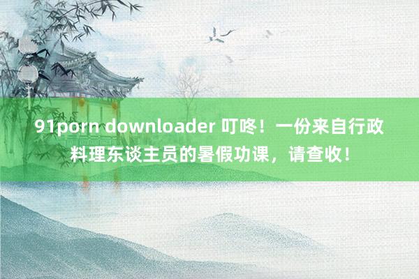 91porn downloader 叮咚！一份来自行政料理东谈主员的暑假功课，请查收！