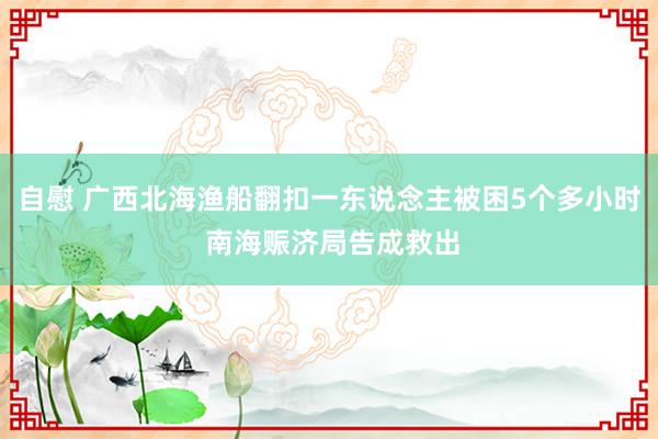 自慰 广西北海渔船翻扣一东说念主被困5个多小时 南海赈济局告成救出