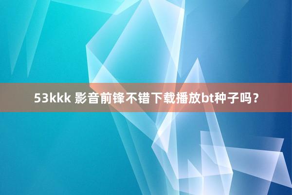 53kkk 影音前锋不错下载播放bt种子吗？