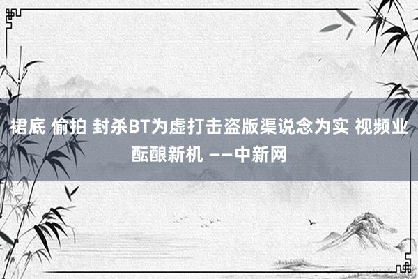 裙底 偷拍 封杀BT为虚打击盗版渠说念为实 视频业酝酿新机 ——中新网