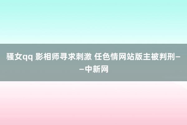 骚女qq 影相师寻求刺激 任色情网站版主被判刑——中新网