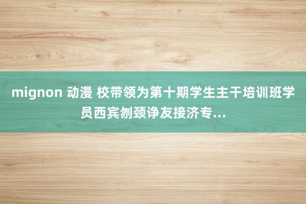 mignon 动漫 校带领为第十期学生主干培训班学员西宾刎颈诤友接济专...