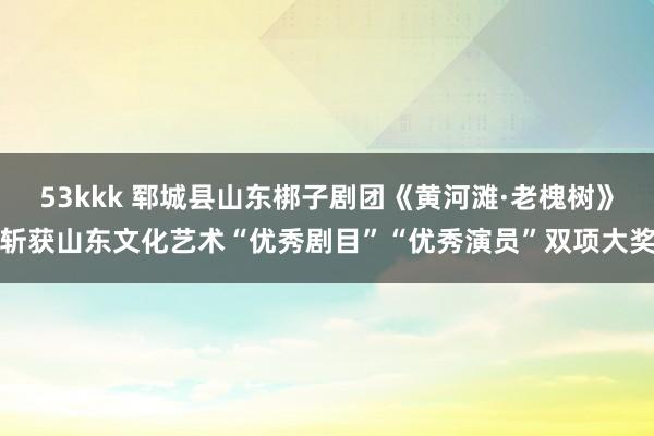 53kkk 郓城县山东梆子剧团《黄河滩·老槐树》斩获山东文化艺术“优秀剧目”“优秀演员”双项大奖